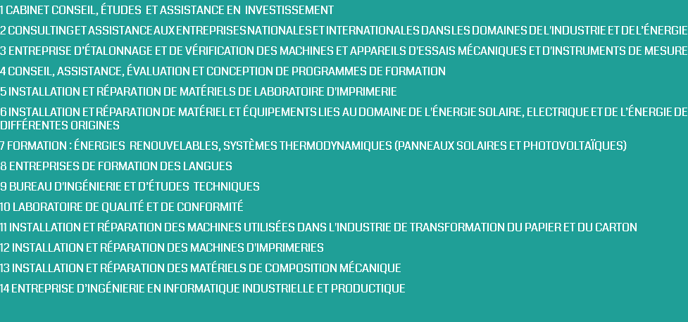 1 CABINET CONSEIL, ÉTUDES ET ASSISTANCE EN INVESTISSEMENT 2 CONSULTING ET ASSISTANCE AUX ENTREPRISES NATIONALES ET INTERNATIONALES DANS LES DOMAINES DE L'INDUSTRIE ET DE L’ÉNERGIE 3 ENTREPRISE D’ÉTALONNAGE ET DE VÉRIFICATION DES MACHINES ET APPAREILS D'ESSAIS MÉCANIQUES ET D'INSTRUMENTS DE MESURE 4 CONSEIL, ASSISTANCE, ÉVALUATION ET CONCEPTION DE PROGRAMMES DE FORMATION 5 INSTALLATION ET RÉPARATION DE MATÉRIELS DE LABORATOIRE D'IMPRIMERIE 6 INSTALLATION ET RÉPARATION DE MATÉRIEL ET ÉQUIPEMENTS LIES AU DOMAINE DE L'ÉNERGIE SOLAIRE, ELECTRIQUE ET DE L’énergie DE DIFFÉRENTES ORIGINES 7 FORMATION : ÉNERGIES RENOUVELABLES, SYSTÈMES THERMODYNAMIQUES (PANNEAUX SOLAIRES ET PHOTOVOLTAÏQUES) 8 ENTREPRISES DE FORMATION DES LANGUES 9 BUREAU D'INGÉNIERIE ET D’études TECHNIQUES 10 LABORATOIRE DE QUALITÉ ET DE CONFORMITÉ 11 INSTALLATION ET RÉPARATION DES MACHINES UTILISÉES DANS L'INDUSTRIE DE TRANSFORMATION DU PAPIER ET DU CARTON 12 INSTALLATION ET RÉPARATION DES MACHINES D'IMPRIMERIES 13 INSTALLATION ET RÉPARATION DES MATÉRIELS DE COMPOSITION MÉCANIQUE 14 ENTREPRISE D’ingénierie EN INFORMATIQUE INDUSTRIELLE ET PRODUCTIQUE